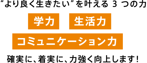 “より良く生きたい”を叶える 3 つの力 学力 生活力 コミュニケーション力 確実に、着実に、力強く向上します!